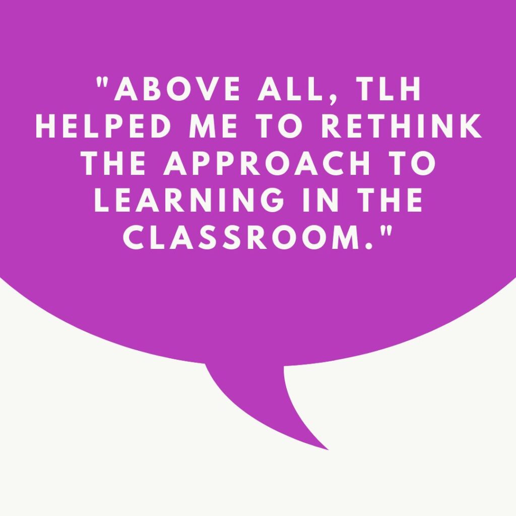 "Above all, TLH helped me to rethink the approach to learning in the classroom."