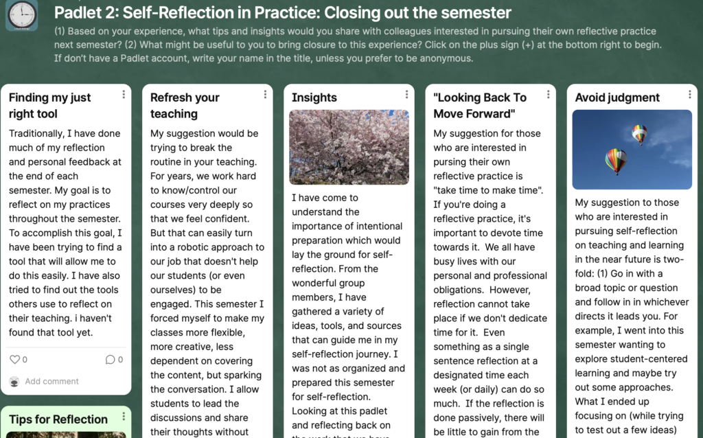 Padlet 2: Self Reflection in Practice: Closing out the Semester. Participants answered the question: Based on your experience, what tops and insights would you share with colleagues interested in pursuing their own reflective practice next semester? and What might be useful to you to bring closure to this experience? Some answers: Finding the right tool to get feedback easily in teaching, trying to break from routine, understanding the importance of intentional preparations to lay the groundwork for self reflection, looking back to move forward and avoiding judgement 