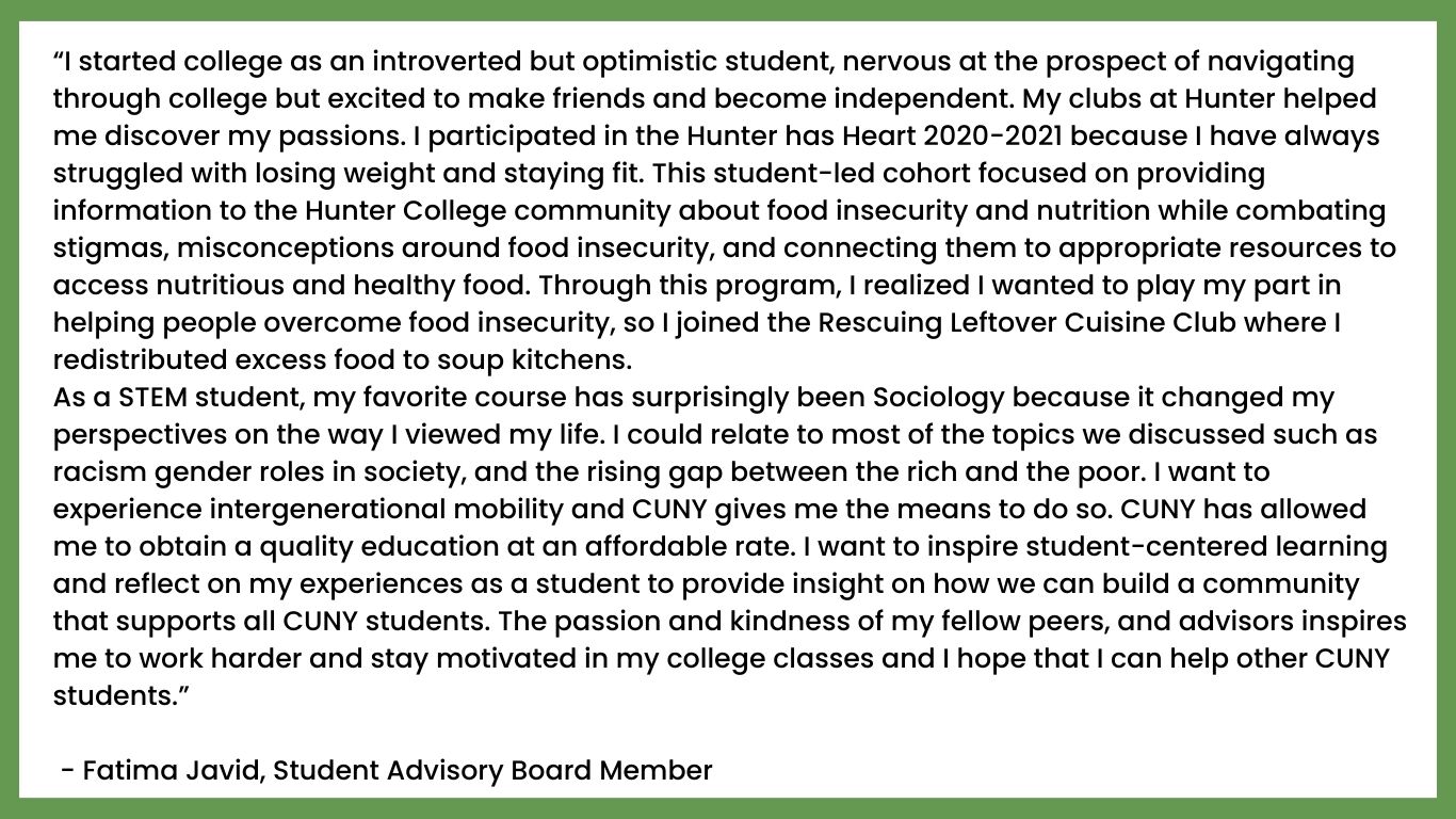 “I started college as an introverted but optimistic student, nervous at the prospect of navigating through college but excited to make friends and become independent. My clubs at Hunter helped me discover my passions. I participated in the Hunter has Heart 2020-2021 because I have always struggled with losing weight and staying fit. This student-led cohort focused on providing information to the Hunter College community about food insecurity and nutrition while combating stigmas, misconceptions around food insecurity, and connecting them to appropriate resources to access nutritious and healthy food. Through this program, I realized I wanted to play my part in helping people overcome food insecurity, so I joined the Rescuing Leftover Cuisine Club where I redistributed excess food to soup kitchens.
As a STEM student, my favorite course has surprisingly been Sociology because it changed my perspectives on the way I viewed my life. I could relate to most of the topics we discussed such as racism gender roles in society, and the rising gap between the rich and the poor. I want to experience intergenerational mobility and CUNY gives me the means to do so. CUNY has allowed me to obtain a quality education at an affordable rate. I want to inspire student-centered learning and reflect on my experiences as a student to provide insight on how we can build a community that supports all CUNY students. The passion and kindness of my fellow peers, and advisors inspires me to work harder and stay motivated in my college classes and I hope that I can help other CUNY students.”

 - Fatima Javid, Student Advisory Board Member 
