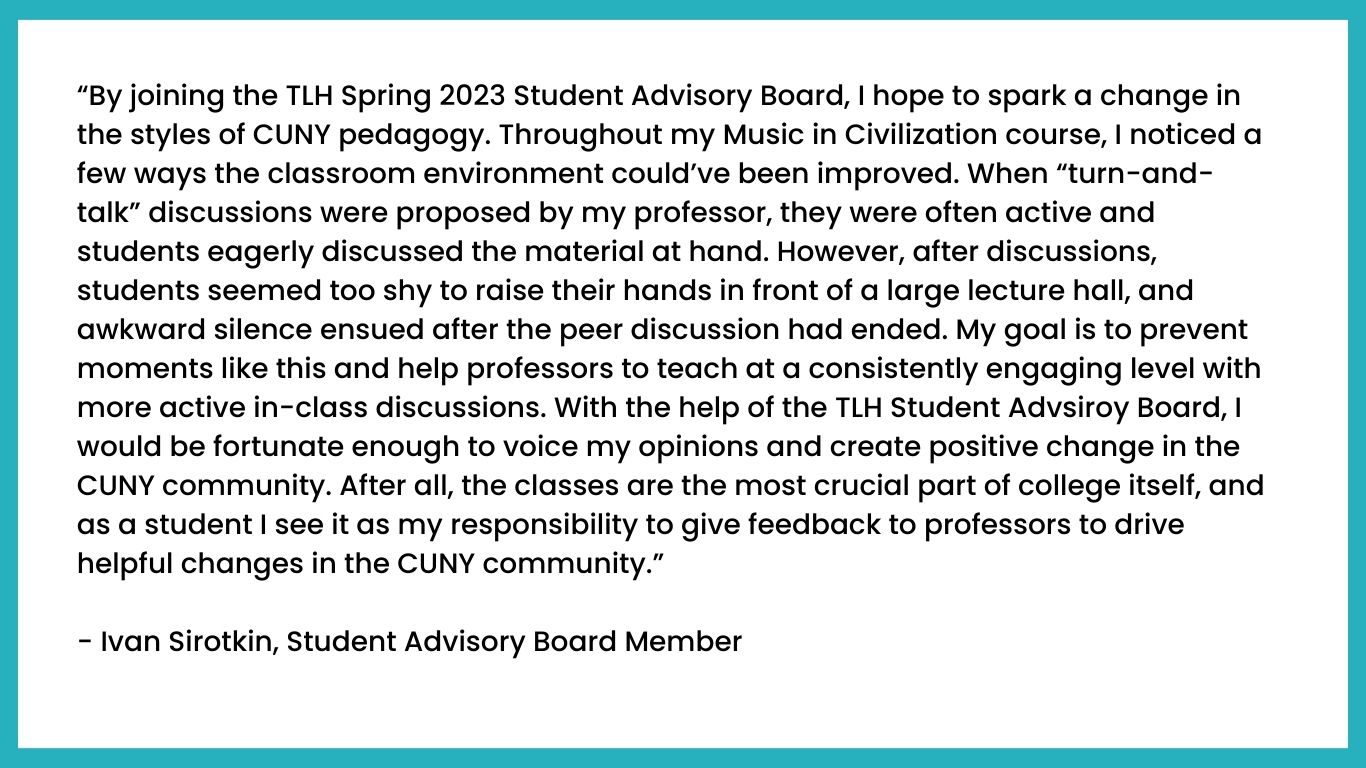 “By joining the TLH Spring 2023 Student Advisory Board, I hope to spark a change in the styles of CUNY pedagogy. Throughout my Music in Civilization course, I noticed a few ways the classroom environment could’ve been improved. When “turn-and-talk” discussions were proposed by my professor, they were often active and students eagerly discussed the material at hand. However, after discussions, students seemed too shy to raise their hands in front of a large lecture hall, and awkward silence ensued after the peer discussion had ended. My goal is to prevent moments like this and help professors to teach at a consistently engaging level with more active in-class discussions. With the help of the TLH Student Advsiroy Board, I would be fortunate enough to voice my opinions and create positive change in the CUNY community. After all, the classes are the most crucial part of college itself, and as a student I see it as my responsibility to give feedback to professors to drive helpful changes in the CUNY community.”

- Ivan Sirotkin, Student Advisory Board Member 
