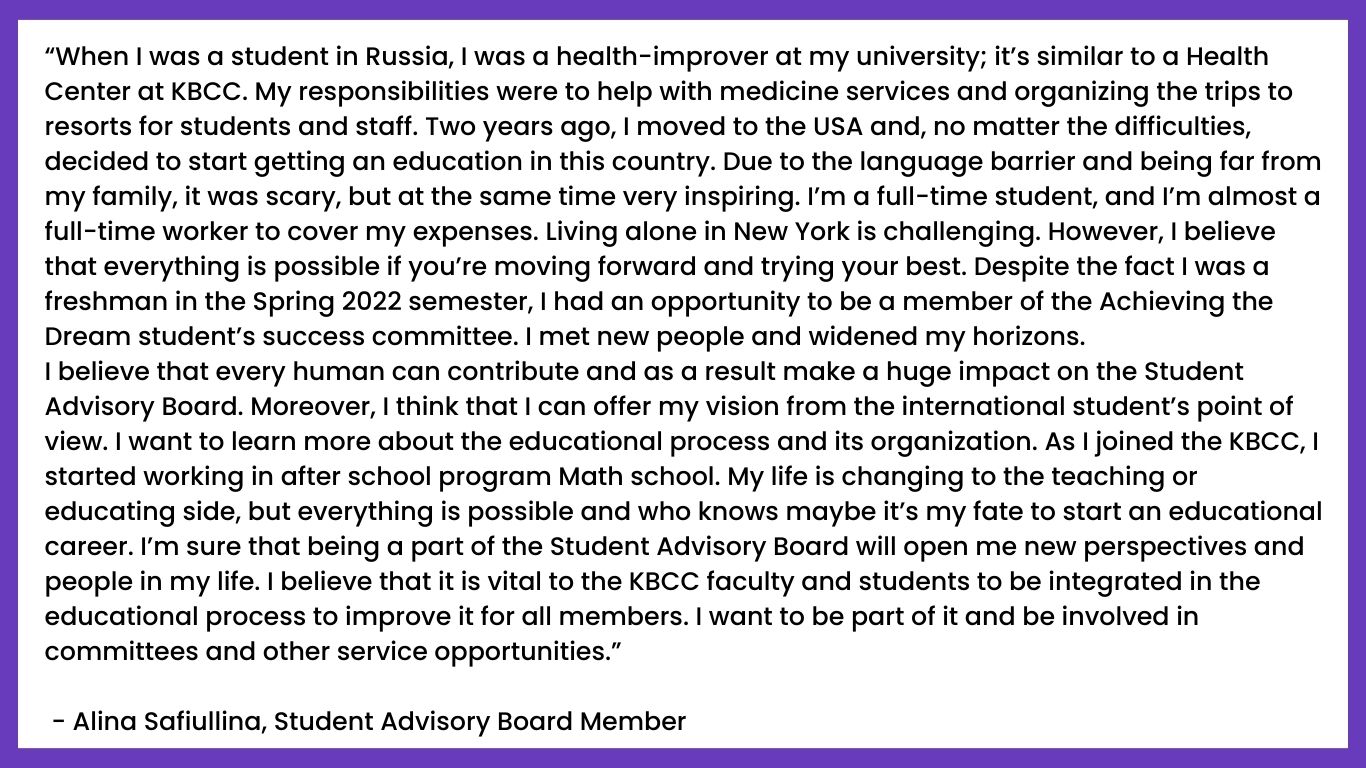 “When I was a student in Russia, I was a health-improver at my university; it’s similar to a Health Center at KBCC. My responsibilities were to help with medicine services and organizing the trips to resorts for students and staff. Two years ago, I moved to the USA and, no matter the difficulties, decided to start getting an education in this country. Due to the language barrier and being far from my family, it was scary, but at the same time very inspiring. I’m a full-time student, and I’m almost a full-time worker to cover my expenses. Living alone in New York is challenging. However, I believe that everything is possible if you’re moving forward and trying your best. Despite the fact I was a freshman in the Spring 2022 semester, I had an opportunity to be a member of the Achieving the Dream student’s success committee. I met new people and widened my horizons.
I believe that every human can contribute and as a result make a huge impact on the Student Advisory Board. Moreover, I think that I can offer my vision from the international student’s point of view. I want to learn more about the educational process and its organization. As I joined the KBCC, I started working in after school program Math school. My life is changing to the teaching or educating side, but everything is possible and who knows maybe it’s my fate to start an educational career. I’m sure that being a part of the Student Advisory Board will open me new perspectives and people in my life. I believe that it is vital to the KBCC faculty and students to be integrated in the educational process to improve it for all members. I want to be part of it and be involved in committees and other service opportunities.”

 - Alina Safiullina, Student Advisory Board Member 
