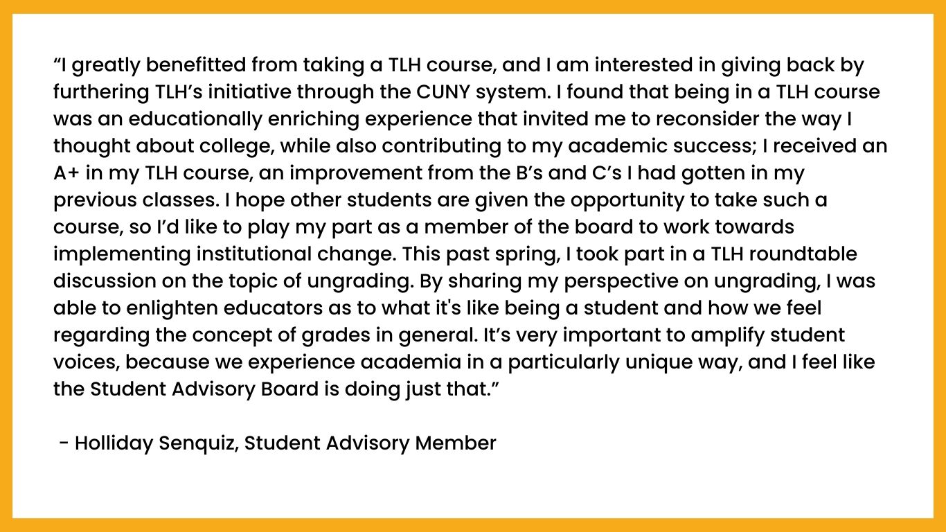 “I greatly benefitted from taking a TLH course, and I am interested in giving back by furthering TLH’s initiative through the CUNY system. I found that being in a TLH course was an educationally enriching experience that invited me to reconsider the way I thought about college, while also contributing to my academic success; I received an A+ in my TLH course, an improvement from the B’s and C’s I had gotten in my previous classes. I hope other students are given the opportunity to take such a course, so I’d like to play my part as a member of the board to work towards implementing institutional change. This past spring, I took part in a TLH roundtable discussion on the topic of ungrading. By sharing my perspective on ungrading, I was able to enlighten educators as to what it's like being a student and how we feel regarding the concept of grades in general. It’s very important to amplify student voices, because we experience academia in a particularly unique way, and I feel like the Student Advisory Board is doing just that.”

 - Holliday Senquiz, Student Advisory Member 
